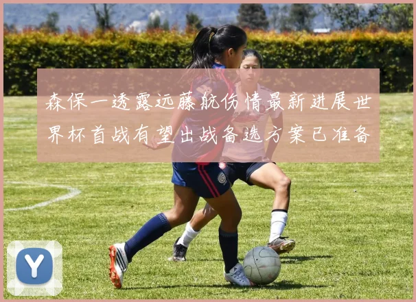 森保一透露远藤航伤情最新进展世界杯首战有望出战备选方案已准备就绪