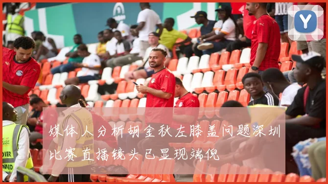 媒体人分析胡金秋左膝盖问题深圳比赛直播镜头已显现端倪