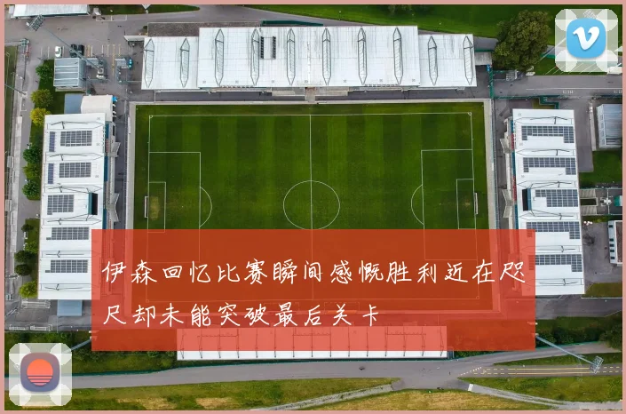 伊森回忆比赛瞬间感慨胜利近在咫尺却未能突破最后关卡