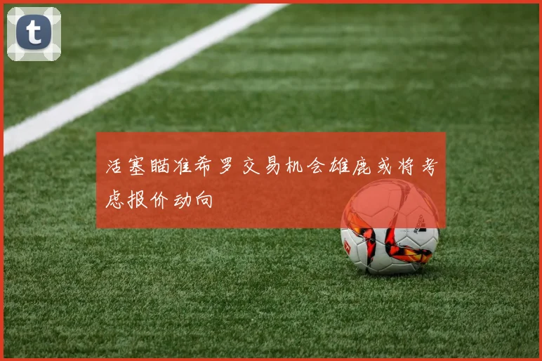 活塞瞄准希罗交易机会雄鹿或将考虑报价动向