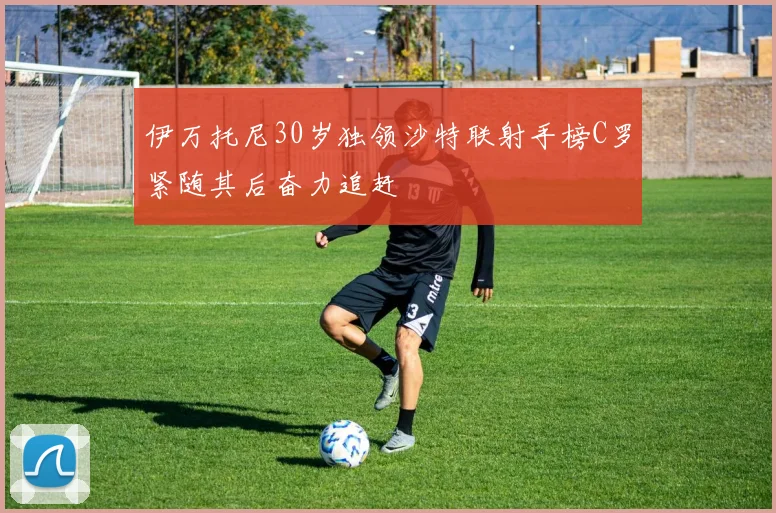 伊万托尼30岁独领沙特联射手榜C罗紧随其后奋力追赶