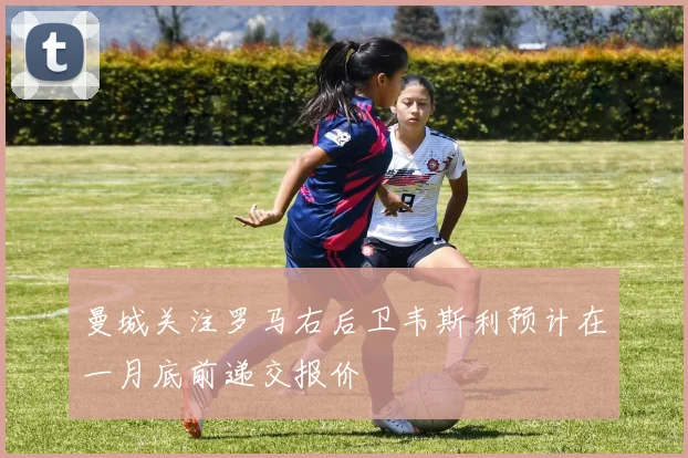 曼城关注罗马右后卫韦斯利预计在一月底前递交报价