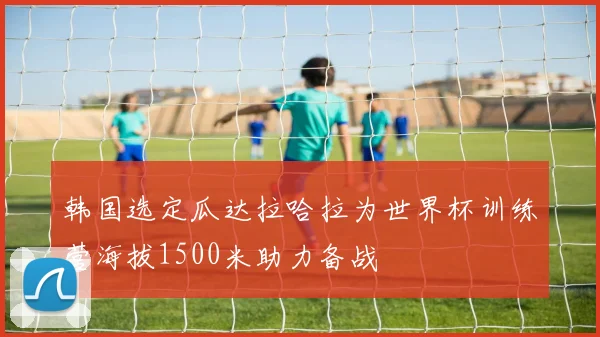 韩国选定瓜达拉哈拉为世界杯训练营海拔1500米助力备战