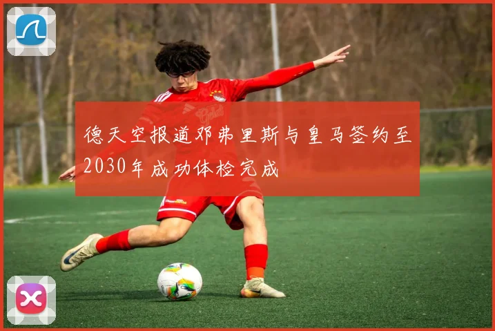 德天空报道邓弗里斯与皇马签约至2030年成功体检完成