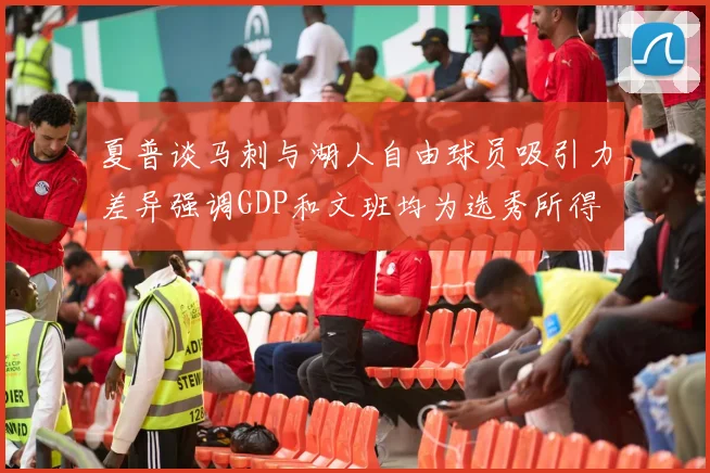 夏普谈马刺与湖人自由球员吸引力差异强调GDP和文班均为选秀所得