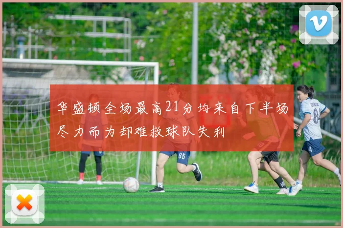 华盛顿全场最高21分均来自下半场尽力而为却难救球队失利