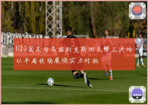U23国足与乌兹别克斯坦交锋三次均以平局收场展现实力对抗