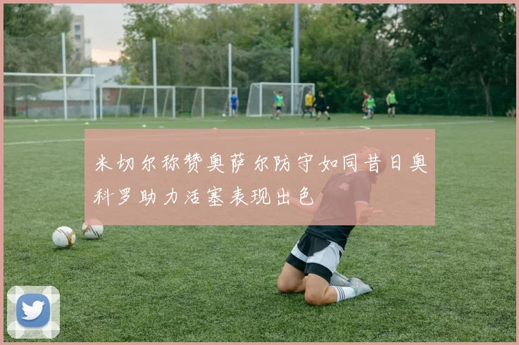 米切尔称赞奥萨尔防守如同昔日奥科罗助力活塞表现出色