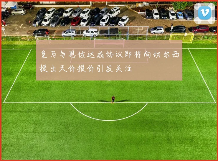 皇马与恩佐达成协议即将向切尔西提出天价报价引发关注