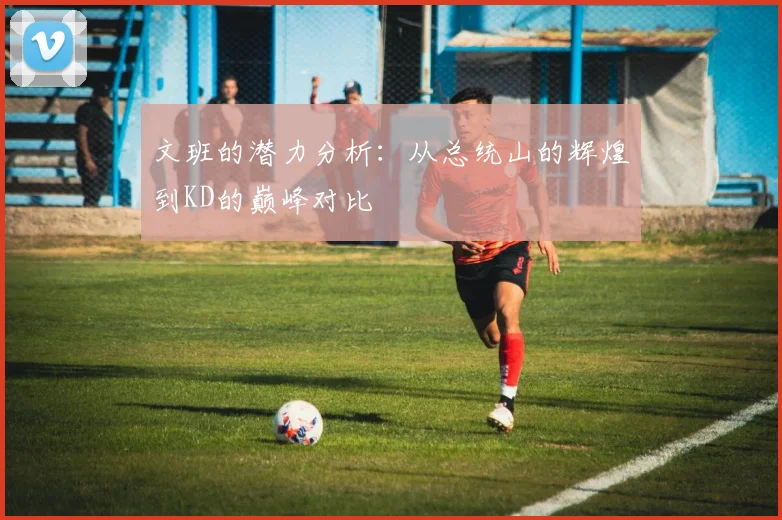 文班的潜力分析：从总统山的辉煌到KD的巅峰对比