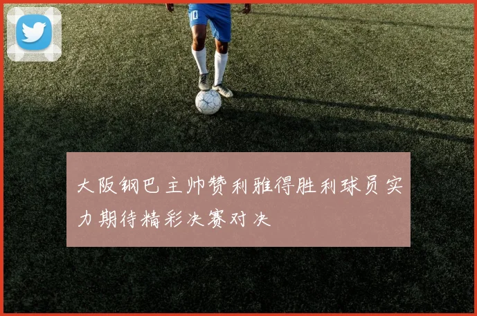 大阪钢巴主帅赞利雅得胜利球员实力期待精彩决赛对决