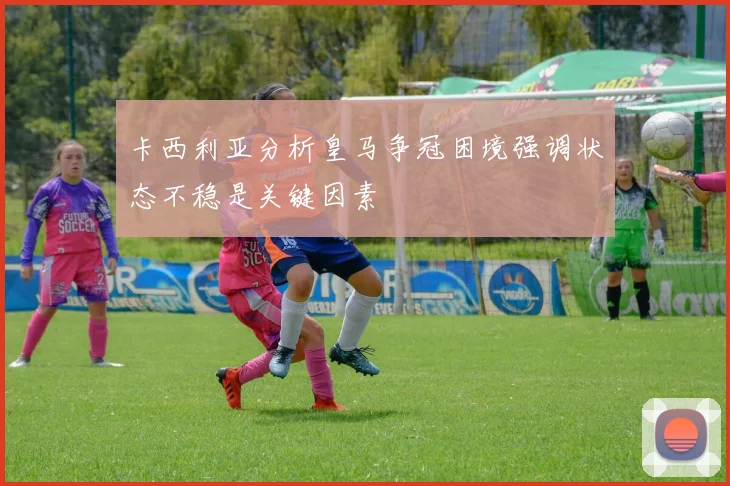 卡西利亚分析皇马争冠困境强调状态不稳是关键因素