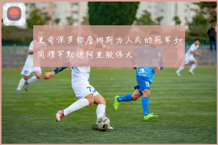 里奇保罗称詹姆斯为人民的冠军如同穆罕默德阿里般伟大