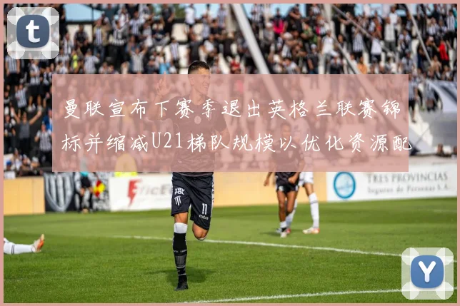 曼联宣布下赛季退出英格兰联赛锦标并缩减U21梯队规模以优化资源配置