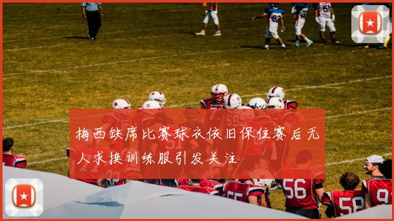 梅西缺席比赛球衣依旧保住赛后无人求换训练服引发关注
