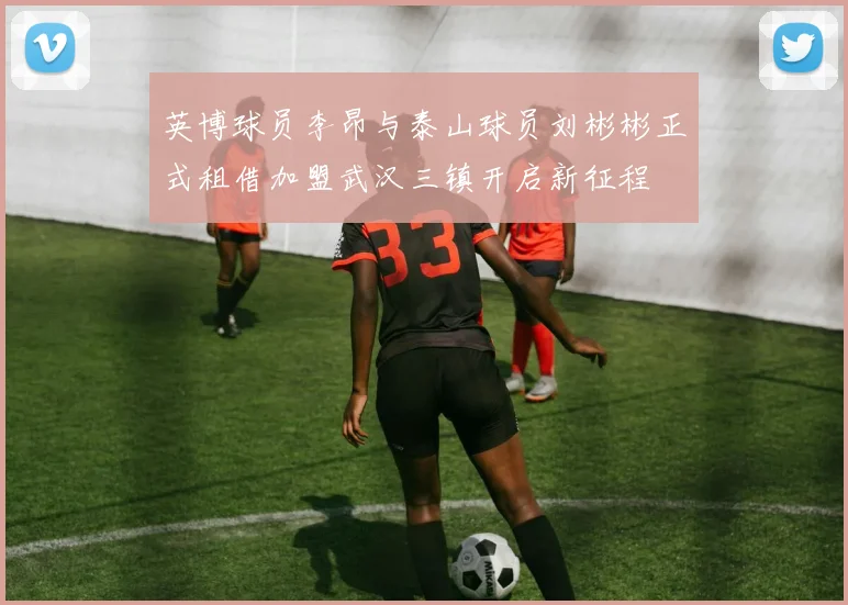 英博球员李昂与泰山球员刘彬彬正式租借加盟武汉三镇开启新征程